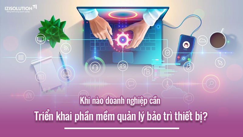 Khi nào doanh nghiệp cần triển khai phần mềm quản lý bảo trì thiết bị?