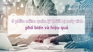 5 phần mềm quản lý thiết bị máy tính phổ biến và hiệu quả nhất trên thị trường hiện nay