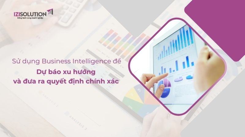 Sử dụng BI (Business Intelligence) để dự báo xu hướng và đưa ra quyết định chính xác